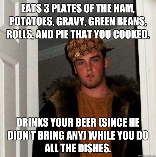 Eats 3 plates of the ham, potatoes, gravy, green beans, rolls, and pie that you cooked. Drinks your beer (since he didn't bring any) while you do all the dishes.  Scumbag Steve