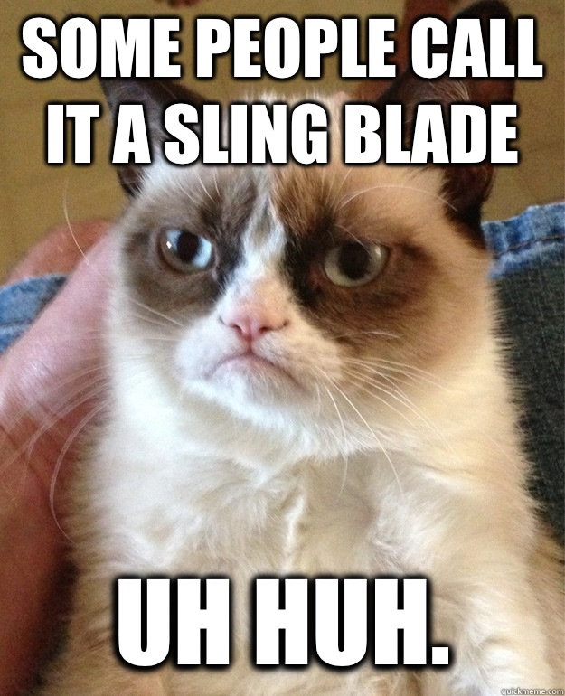 Some people call it a sling blade Uh huh.  Grumpy Cat