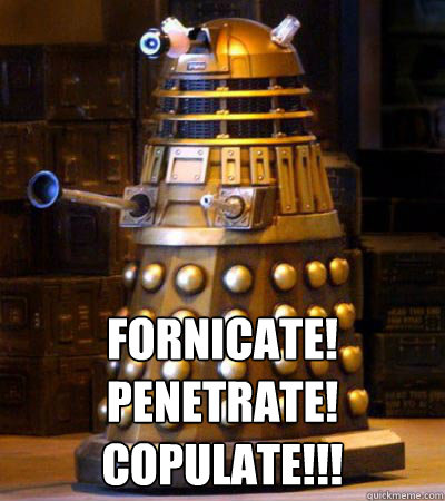  FORNICATE!
PENETRATE!
COPULATE!!!  Generous Dalek