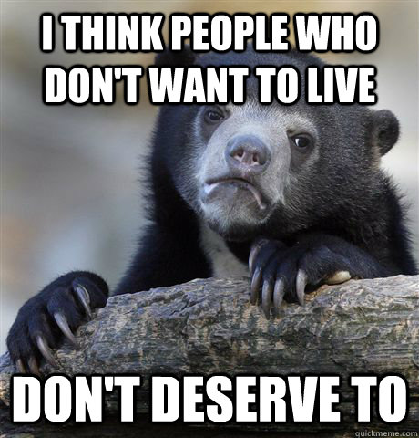 I think people who don't want to live Don't deserve to  Confession Bear