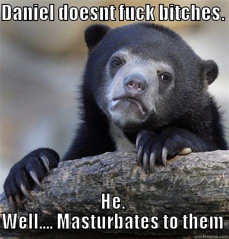 DANIEL DOESNT FUCK BITCHES.  HE. WELL.... MASTURBATES TO THEM Confession Bear