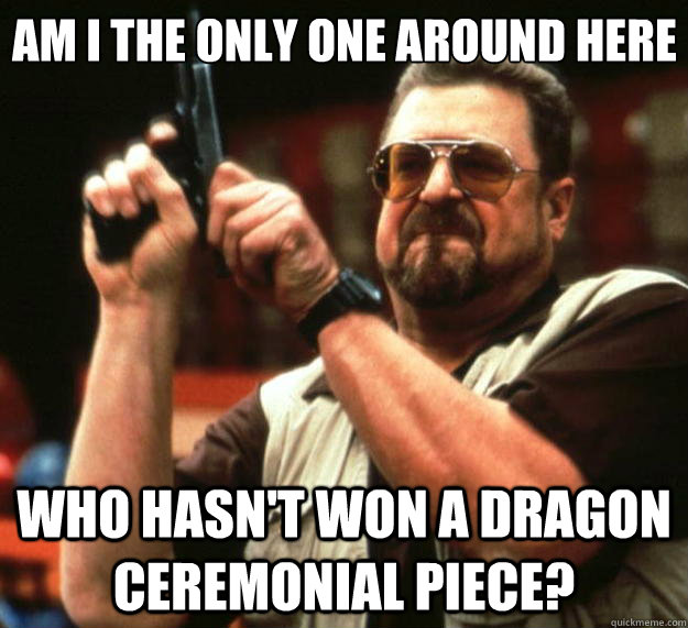 Am I the only one around here who hasn't won a dragon ceremonial piece?  Big Lebowski