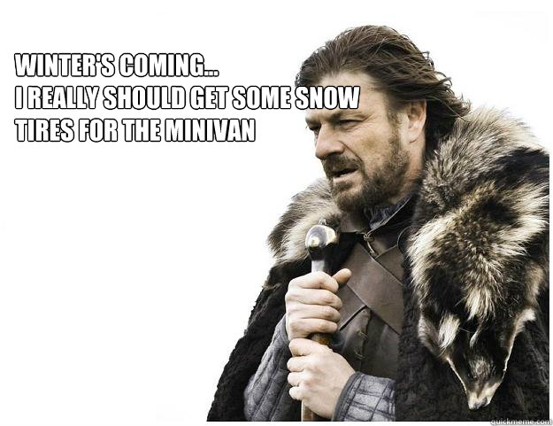 Winter's coming...
I really should get some snow tires for the minivan
  Imminent Ned