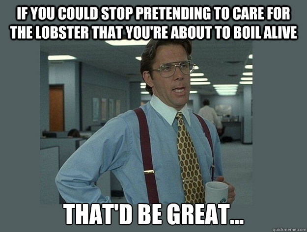 if you could stop pretending to care for the lobster that you're about to boil alive That'd be great...  Office Space Lumbergh