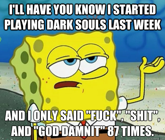 I'll have you know i started playing dark souls last week and i only said 