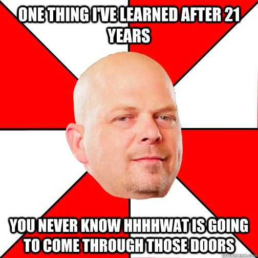 one thing i've learned after 21 years you never know hhhhwat is going to come through those doors - one thing i've learned after 21 years you never know hhhhwat is going to come through those doors  Pawn Star