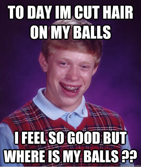 to day im cut hair on my balls i feel so good but where is my balls ?? - to day im cut hair on my balls i feel so good but where is my balls ??  Bad Luck Brian