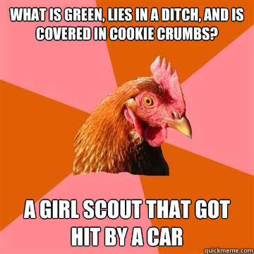What is green, lies in a ditch, and is covered in cookie crumbs? A Girl scout that got hit by a car - What is green, lies in a ditch, and is covered in cookie crumbs? A Girl scout that got hit by a car  Anti-Joke Chicken