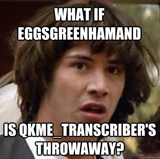 what if eggsgreenhamand is qkme_transcriber's throwaway?  conspiracy keanu