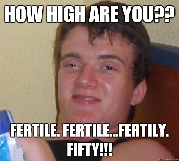 How high are you?? Fertile. Fertile...fertily. Fifty!!!  10 Guy