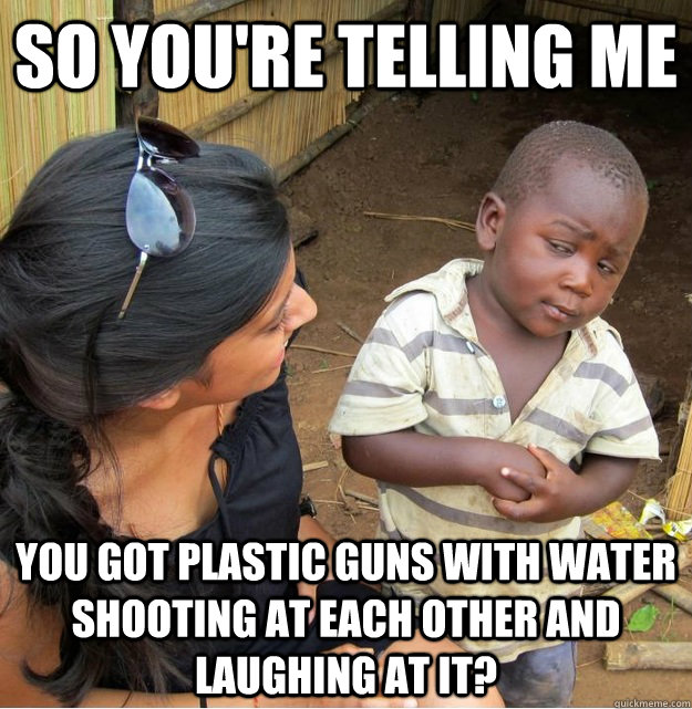 so you're telling me you got plastic guns with water shooting at each other and laughing at it? - so you're telling me you got plastic guns with water shooting at each other and laughing at it?  Skeptical Third World Kid