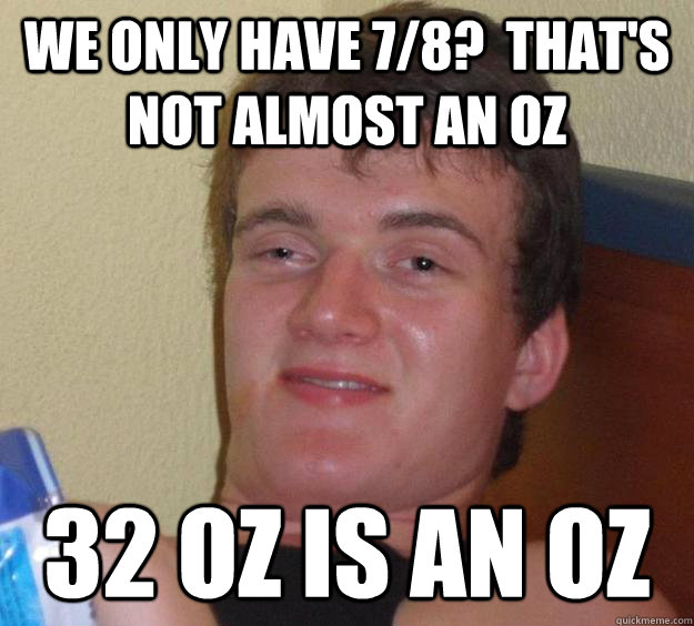 We only have 7/8?  That's not almost an oz 32 oz is an oz - We only have 7/8?  That's not almost an oz 32 oz is an oz  10 Guy