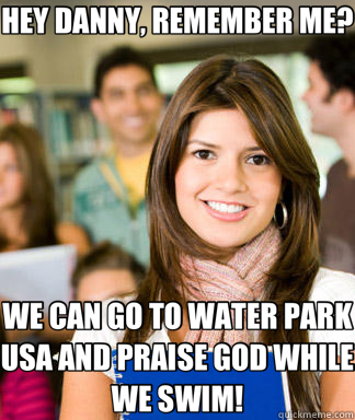 HEY DANNY, REMEMBER ME? WE CAN GO TO WATER PARK USA AND PRAISE GOD WHILE WE SWIM! - HEY DANNY, REMEMBER ME? WE CAN GO TO WATER PARK USA AND PRAISE GOD WHILE WE SWIM!  Sheltered College Freshman