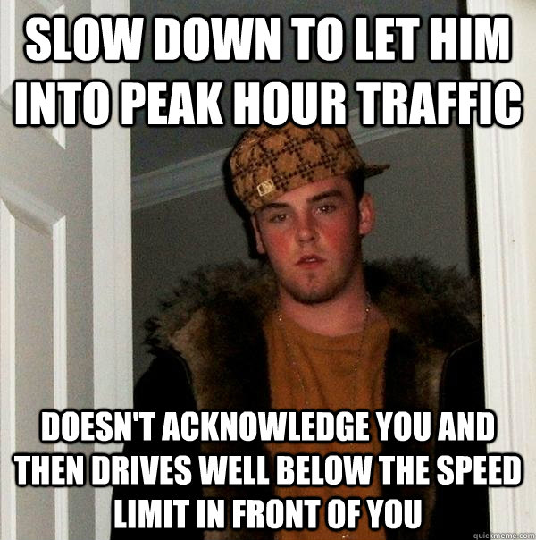 Slow down to let him into peak hour traffic doesn't acknowledge you and then drives well below the speed limit in front of you  Scumbag Steve