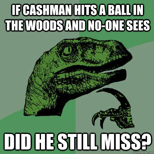 If Cashman hits a ball in the woods and no-one sees did he still miss?  Philosoraptor