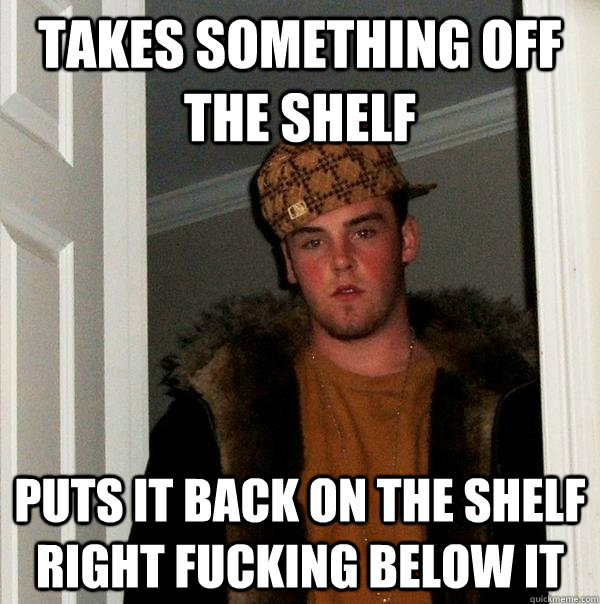 Takes Something off the shelf Puts it back on the shelf right fucking below it - Takes Something off the shelf Puts it back on the shelf right fucking below it  Scumbag Steve