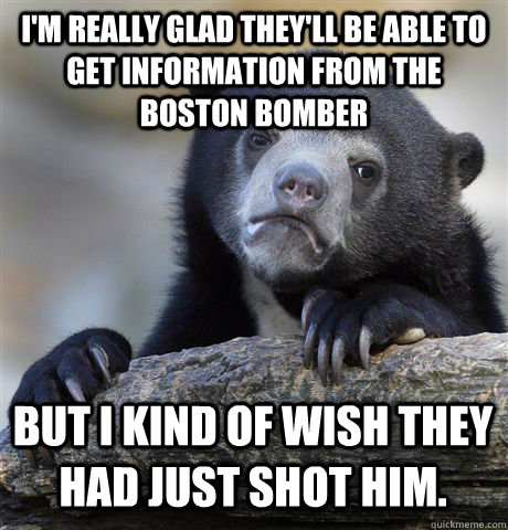 I'm really glad they'll be able to get information from the Boston bomber But I kind of wish they had just shot him. - I'm really glad they'll be able to get information from the Boston bomber But I kind of wish they had just shot him.  Confession Bear