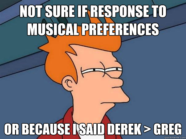 Not sure if Response to musical preferences Or because I said derek > Greg  Futurama Fry