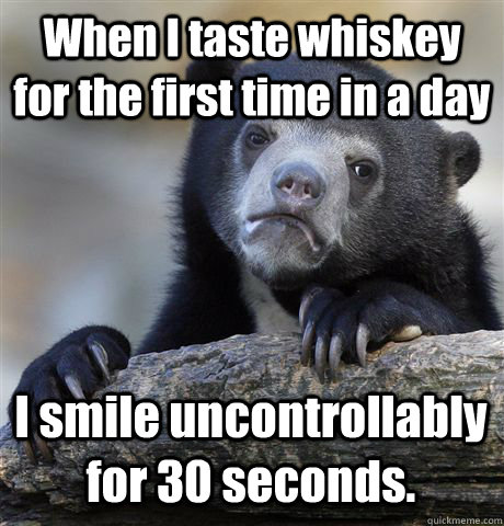 When I taste whiskey for the first time in a day I smile uncontrollably for 30 seconds. - When I taste whiskey for the first time in a day I smile uncontrollably for 30 seconds.  Confession Bear