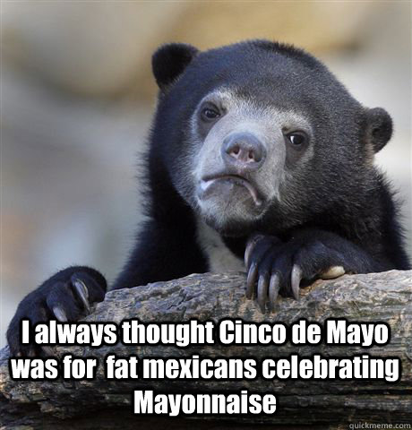  I always thought Cinco de Mayo was for  fat mexicans celebrating Mayonnaise  Confession Bear