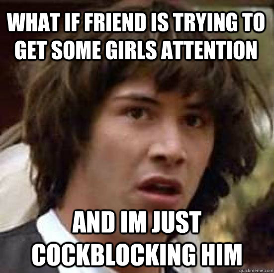 What if friend is trying to get some girls attention and im just cockblocking him  conspiracy keanu