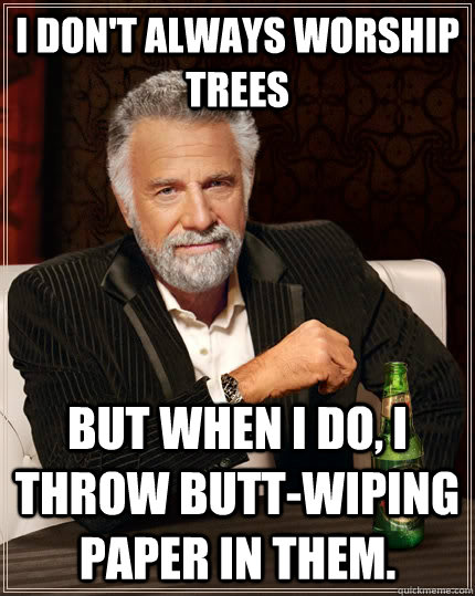 i don't always worship trees but when I do, i throw butt-wiping paper in them.  The Most Interesting Man In The World