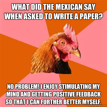 What did the Mexican say when asked to write a paper? No problem! I enjoy stimulating my mind and getting positive feedback so that I can further better myself. - What did the Mexican say when asked to write a paper? No problem! I enjoy stimulating my mind and getting positive feedback so that I can further better myself.  Anti-Joke Chicken