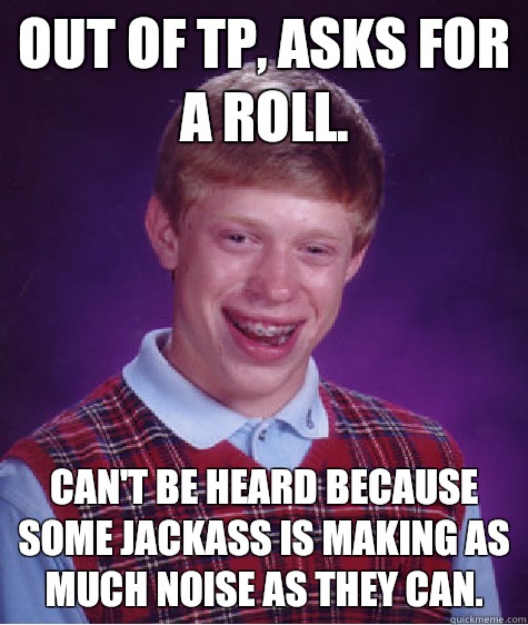 Out of TP, asks for a roll.  Can't be heard because some jackass is making as much noise as they can.  - Out of TP, asks for a roll.  Can't be heard because some jackass is making as much noise as they can.   Bad Luck Brian