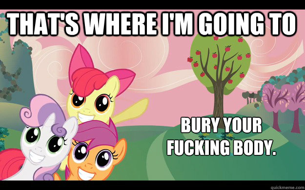 That's where i'm going to bury your 
fucking body.  Evil Cutie Mark Crusaders