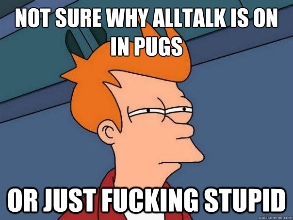 not sure why alltalk is on in pugs Or Just fucking stupid - not sure why alltalk is on in pugs Or Just fucking stupid  Futurama Fry