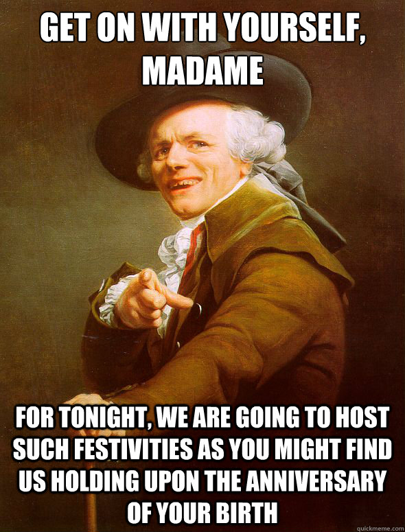 get on with yourself, madame for tonight, we are going to host such festivities as you might find us holding upon the anniversary of your birth - get on with yourself, madame for tonight, we are going to host such festivities as you might find us holding upon the anniversary of your birth  Joseph Ducreux