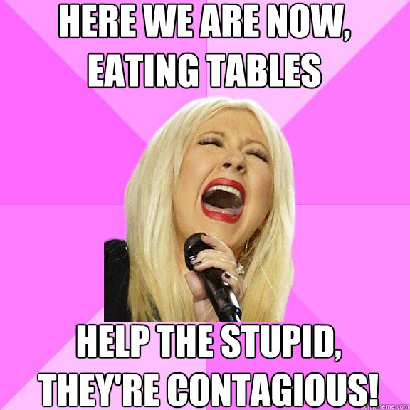 HERE WE ARE NOW, EATING TABLES HELP THE STUPID, THEY'RE CONTAGIOUS!  Wrong Lyrics Christina