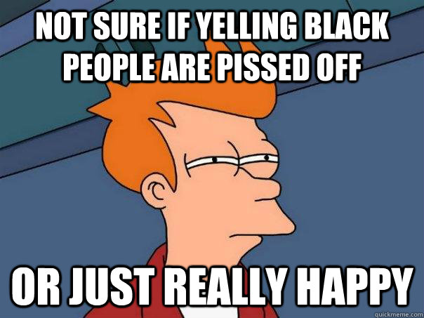 Not sure if yelling black people are pissed off Or just really happy  Futurama Fry