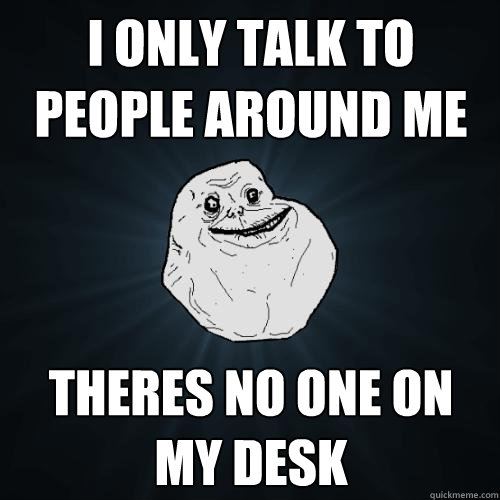 i only talk to people around me theres no one on my desk  Forever Alone