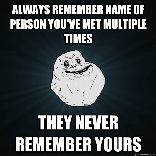 always remember name of person you've met multiple times they never remember yours  Forever Alone