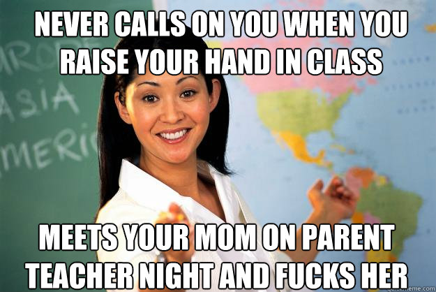 Never calls on you when you raise your hand in class Meets your Mom on parent teacher night and fucks her - Never calls on you when you raise your hand in class Meets your Mom on parent teacher night and fucks her  Unhelpful High School Teacher