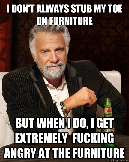 I don't always stub my toe on furniture But when i do, i get extremely  fucking angry at the furniture - I don't always stub my toe on furniture But when i do, i get extremely  fucking angry at the furniture  The Most Interesting Man In The World