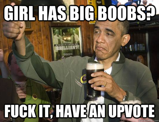 Girl has big boobs? Fuck it, have an upvote  Upvoting Obama