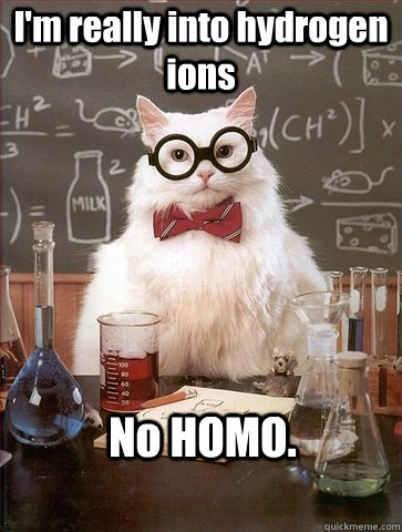 I'm really into hydrogen ions No HOMO.  Chemistry Cat