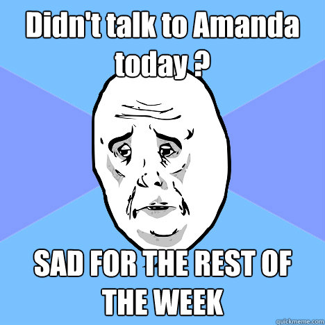 Didn't talk to Amanda today ? SAD FOR THE REST OF THE WEEK  Okay Guy