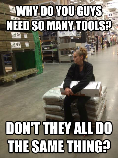 WHY DO YOU GUYS NEED SO MANY TOOLS? DON'T THEY ALL DO THE SAME THING? - WHY DO YOU GUYS NEED SO MANY TOOLS? DON'T THEY ALL DO THE SAME THING?  Lowes girl