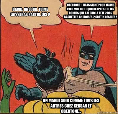 David, un jour, tu me laisseras partir, dis ?  Obertone !  Tu as signe pour 15 ans avec moi. C'est quoi d'apres toi les cornes que j'ai sur la tete ? Des baguettes chinoises ? Cretin des iles ! Un mardi soir comme tous les autres chez Kersan et Obertone..  Batman Slapping Robin