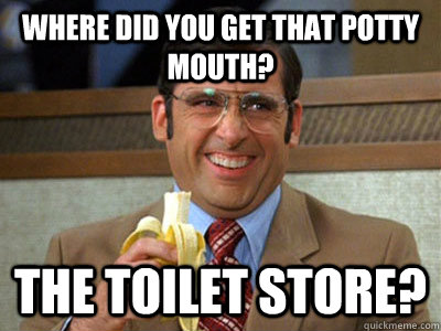 where did you get that potty mouth? the toilet store?  Brick Tamland