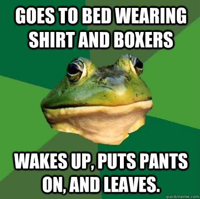 Goes to bed wearing shirt and boxers Wakes up, puts pants on, and leaves. - Goes to bed wearing shirt and boxers Wakes up, puts pants on, and leaves.  Foul Bachelor Frog