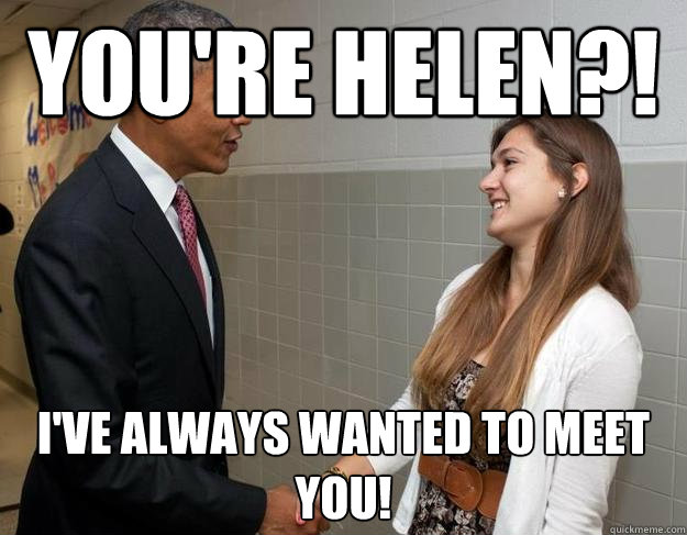 You're helen?! I've always wanted to meet you!  