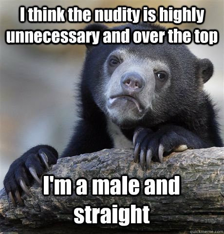 I think the nudity is highly unnecessary and over the top  I'm a male and straight  Confession Bear