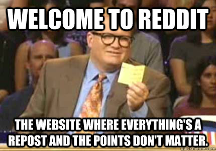 WELCOME TO Reddit the website where everything's a repost and the points don't matter.  Whose Line