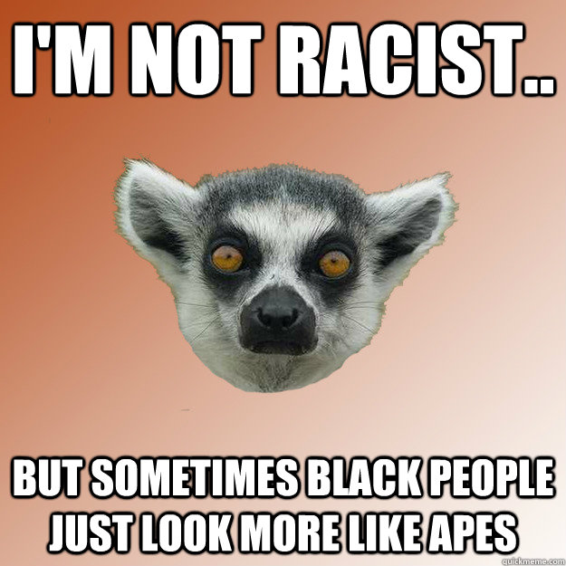 I'm not racist.. But sometimes black people just look more like apes  