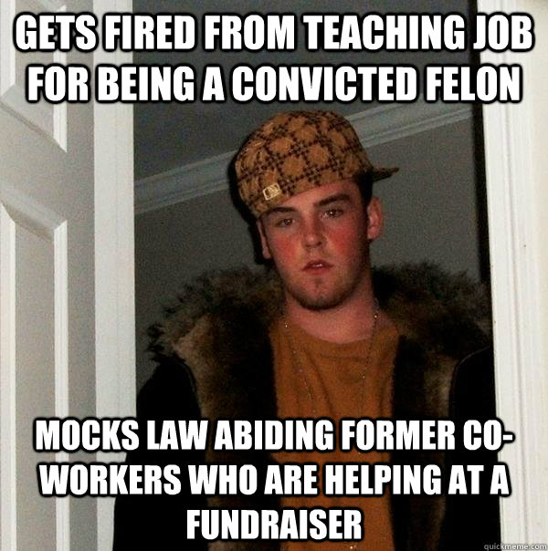 Gets fired from teaching job for being a convicted felon Mocks law abiding former co-workers who are helping at a fundraiser - Gets fired from teaching job for being a convicted felon Mocks law abiding former co-workers who are helping at a fundraiser  Scumbag Steve