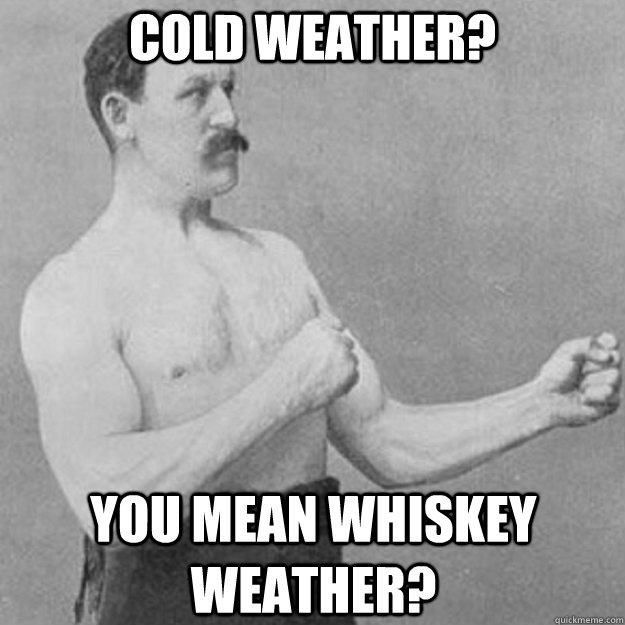 Cold weather? You mean whiskey weather?  overly manly man